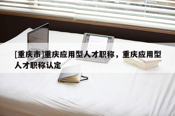 [重慶市]重慶應用型人才職稱，重慶應用型人才職稱認定