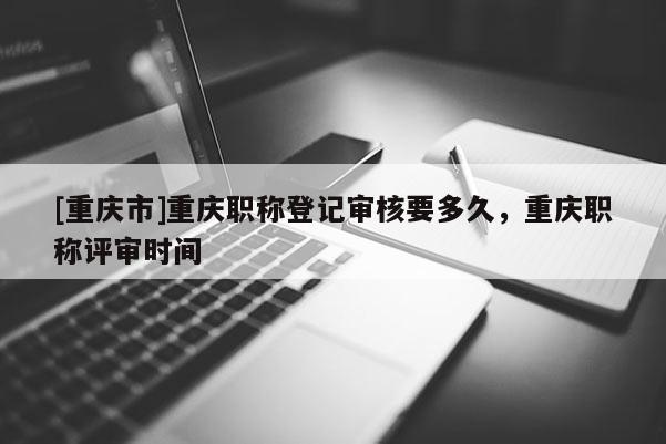 [重慶市]重慶職稱登記審核要多久，重慶職稱評審時間