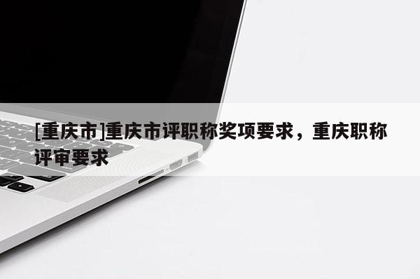 [重慶市]重慶市評職稱獎項要求，重慶職稱評審要求