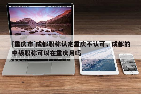 [重慶市]成都職稱認定重慶不認可，成都的中級職稱可以在重慶用嗎