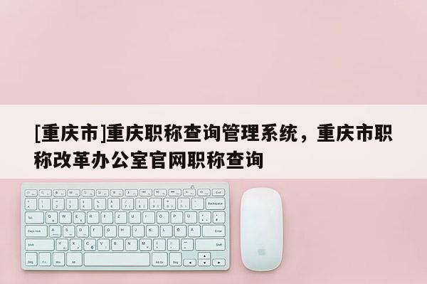[重慶市]重慶職稱查詢管理系統，重慶市職稱改革辦公室官網職稱查詢