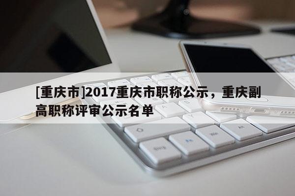 [重慶市]2017重慶市職稱公示，重慶副高職稱評審公示名單