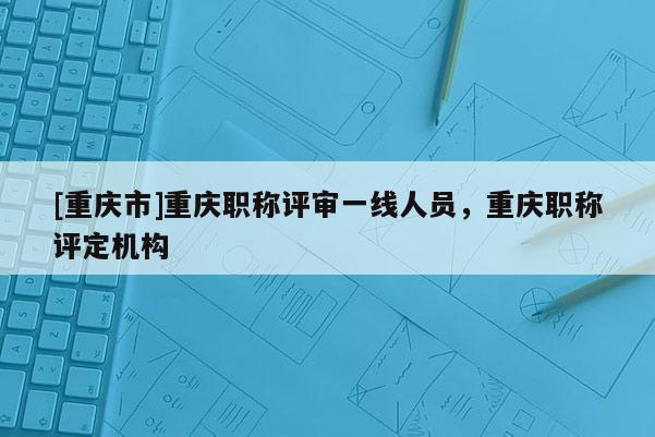 [重慶市]重慶職稱(chēng)評(píng)審一線人員，重慶職稱(chēng)評(píng)定機(jī)構(gòu)