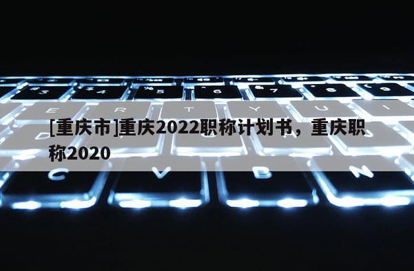 [重慶市]重慶2022職稱計劃書，重慶職稱2020