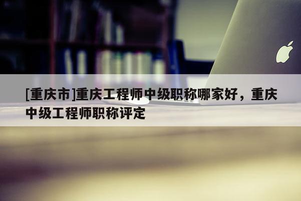 [重慶市]重慶工程師中級職稱哪家好，重慶中級工程師職稱評定
