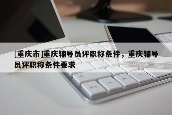 [重慶市]重慶輔導員評職稱條件，重慶輔導員評職稱條件要求