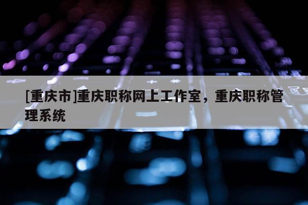 [重慶市]重慶職稱網上工作室，重慶職稱管理系統