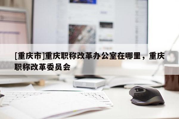 [重慶市]重慶職稱(chēng)改革辦公室在哪里，重慶職稱(chēng)改革委員會(huì)