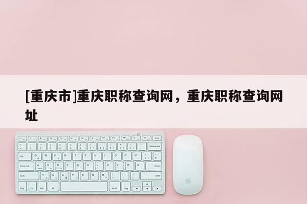 [重慶市]重慶職稱查詢網，重慶職稱查詢網址