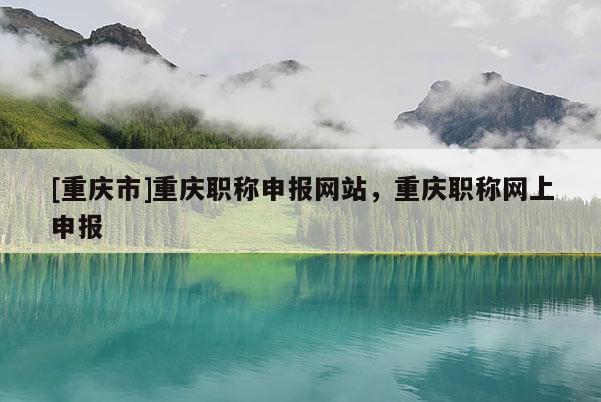 [重慶市]重慶職稱申報網站，重慶職稱網上申報