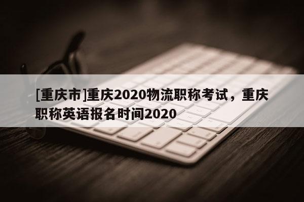 [重慶市]重慶2020物流職稱考試，重慶職稱英語報名時間2020