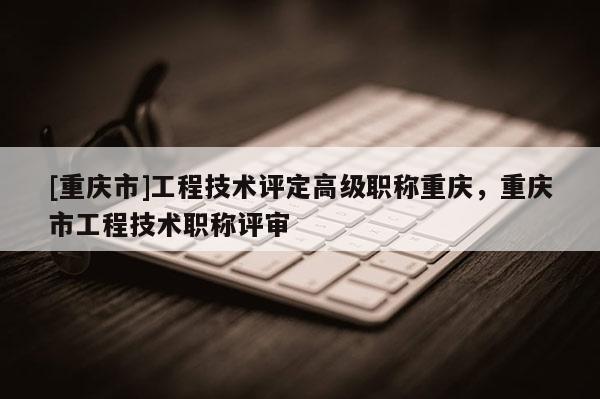 [重慶市]工程技術評定高級職稱重慶，重慶市工程技術職稱評審