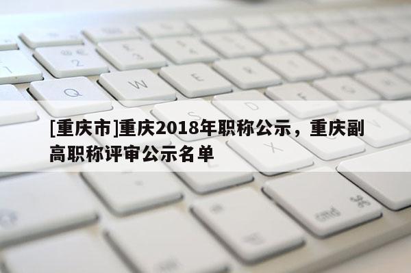 [重慶市]重慶2018年職稱公示，重慶副高職稱評審公示名單