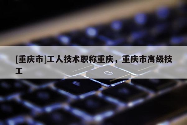 [重慶市]工人技術職稱重慶，重慶市高級技工