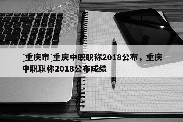 [重慶市]重慶中職職稱2018公布，重慶中職職稱2018公布成績