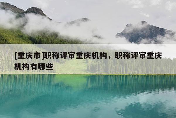 [重慶市]職稱評審重慶機構，職稱評審重慶機構有哪些