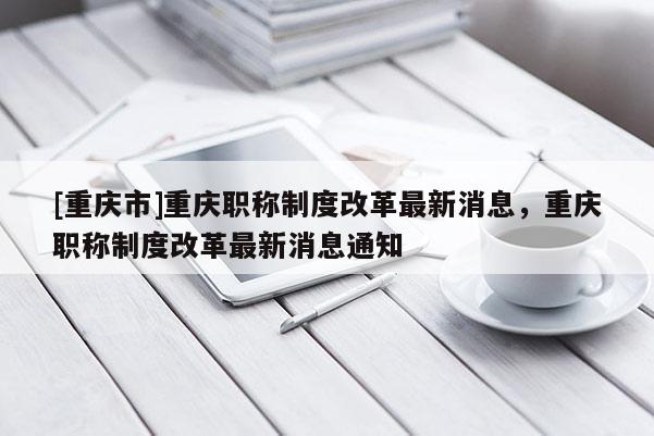 [重慶市]重慶職稱制度改革最新消息，重慶職稱制度改革最新消息通知