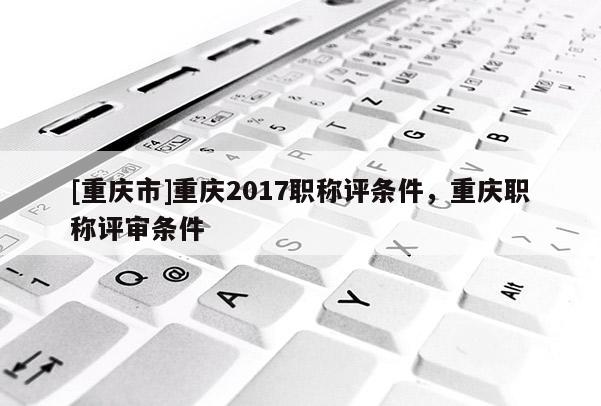[重慶市]重慶2017職稱評條件，重慶職稱評審條件