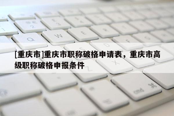 [重慶市]重慶市職稱破格申請表，重慶市高級職稱破格申報條件
