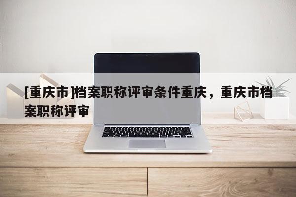 [重慶市]檔案職稱評審條件重慶，重慶市檔案職稱評審