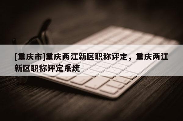 [重慶市]重慶兩江新區職稱評定，重慶兩江新區職稱評定系統