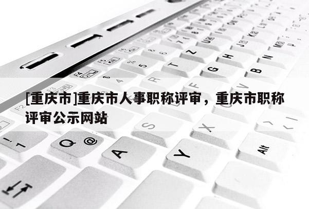 [重慶市]重慶市人事職稱評審，重慶市職稱評審公示網站