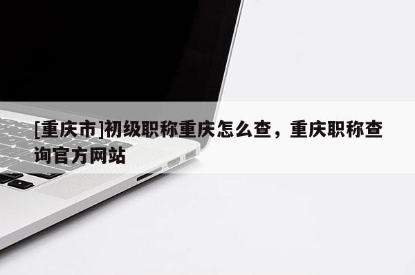 [重慶市]初級職稱重慶怎么查，重慶職稱查詢官方網站