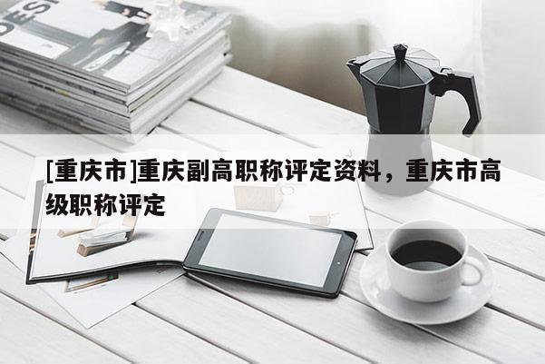 [重慶市]重慶副高職稱評(píng)定資料，重慶市高級(jí)職稱評(píng)定