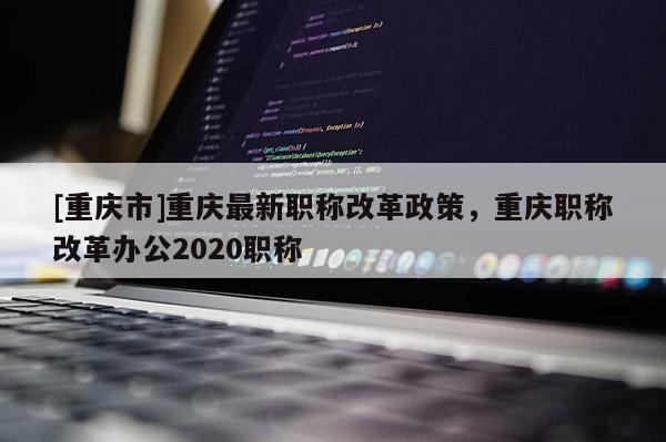 [重慶市]重慶最新職稱改革政策，重慶職稱改革辦公2020職稱