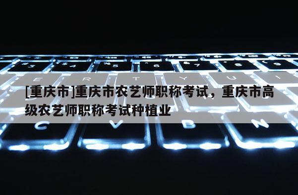 [重慶市]重慶市農藝師職稱考試，重慶市高級農藝師職稱考試種植業