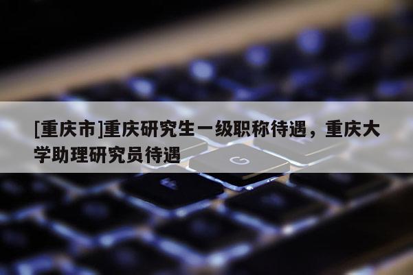 [重慶市]重慶研究生一級職稱待遇，重慶大學助理研究員待遇