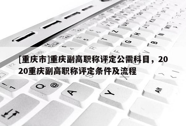 [重慶市]重慶副高職稱評定公需科目，2020重慶副高職稱評定條件及流程