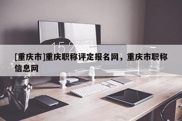 [重慶市]重慶職稱評定報名網(wǎng)，重慶市職稱信息網(wǎng)