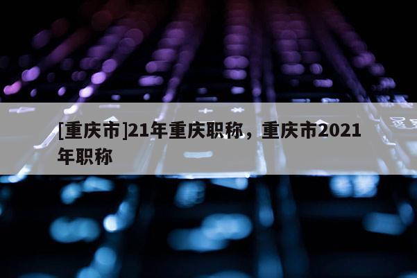 [重慶市]21年重慶職稱，重慶市2021年職稱
