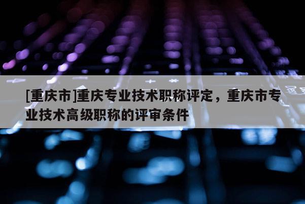 [重慶市]重慶專業技術職稱評定，重慶市專業技術高級職稱的評審條件