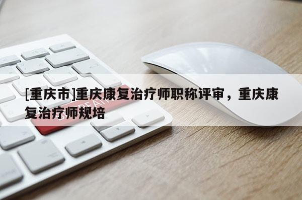 [重慶市]重慶康復治療師職稱評審，重慶康復治療師規(guī)培