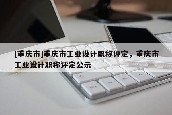 [重慶市]重慶市工業設計職稱評定，重慶市工業設計職稱評定公示