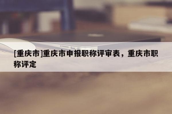 [重慶市]重慶市申報職稱評審表，重慶市職稱評定