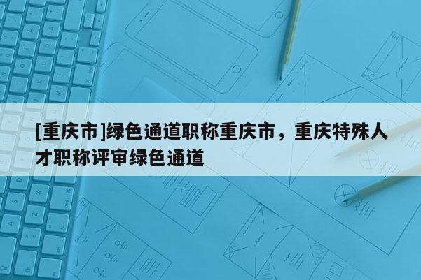 [重慶市]綠色通道職稱(chēng)重慶市，重慶特殊人才職稱(chēng)評(píng)審綠色通道