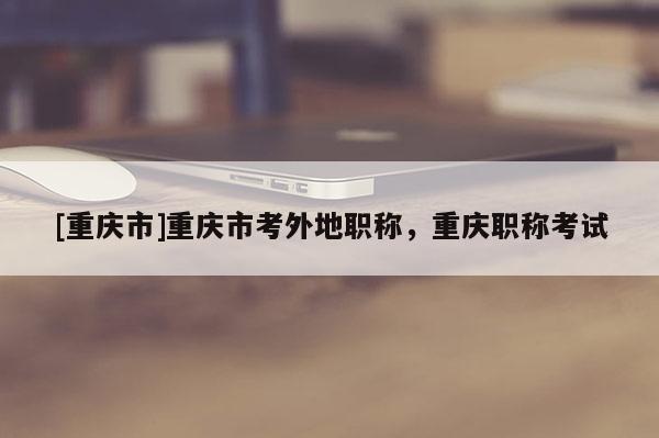 [重慶市]重慶市考外地職稱，重慶職稱考試