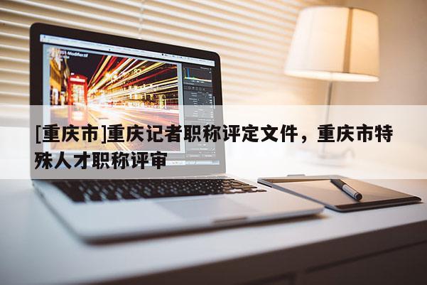 [重慶市]重慶記者職稱評定文件，重慶市特殊人才職稱評審