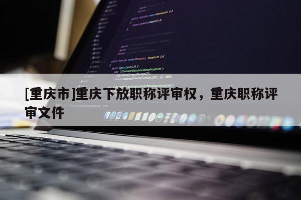 [重慶市]重慶下放職稱評審權(quán)，重慶職稱評審文件