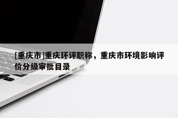 [重慶市]重慶環(huán)評職稱，重慶市環(huán)境影響評價(jià)分級(jí)審批目錄