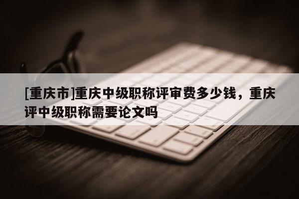 [重慶市]重慶中級職稱評審費多少錢，重慶評中級職稱需要論文嗎