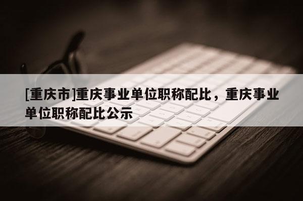 [重慶市]重慶事業(yè)單位職稱配比，重慶事業(yè)單位職稱配比公示