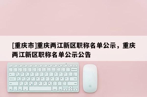 [重慶市]重慶兩江新區職稱名單公示，重慶兩江新區職稱名單公示公告