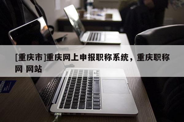 [重慶市]重慶網上申報職稱系統，重慶職稱網 網站