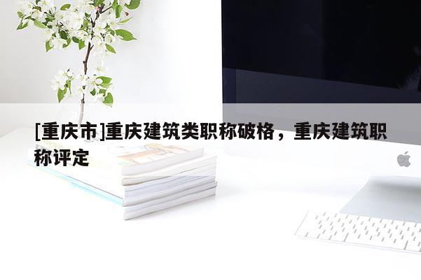 [重慶市]重慶建筑類職稱破格，重慶建筑職稱評定