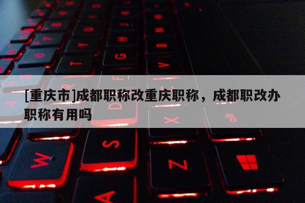 [重慶市]成都職稱改重慶職稱，成都職改辦職稱有用嗎