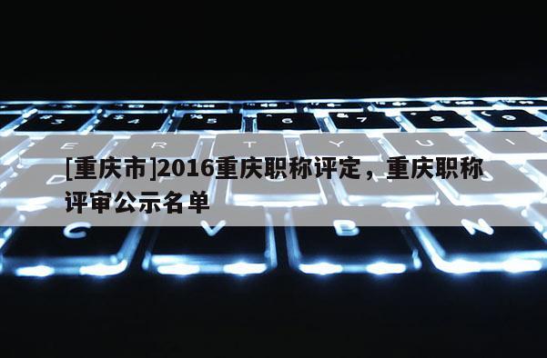 [重慶市]2016重慶職稱評定，重慶職稱評審公示名單